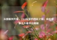 从国服到外服，CSGO玩家的跨区之旅、背后故事及外服平台揭秘