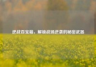 逆战百宝箱，解锁战场逆袭的秘密武器