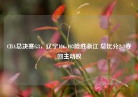 CBA总决赛G3，辽宁106-103险胜浙江 总比分2-1夺回主动权