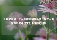 外国女团遇上王者荣耀外国女英雄，跨次元破圈背后的中国文化全球圈粉时刻