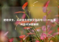 绝地求生，从战场生存到文化符号——PUBG系列游戏深度解析