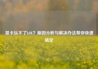 显卡玩不了LOL？原因分析与解决办法帮你快速搞定