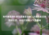 和平精英团队竞技直播全攻略，从组队配合到互动运营，轻松打造高人气直播间