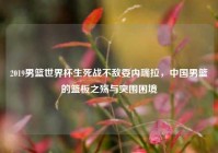 2019男篮世界杯生死战不敌委内瑞拉，中国男篮的篮板之殇与突围困境