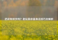 逆战有碎步吗？老玩家必备身法技巧全解析