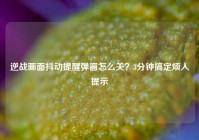 逆战画面抖动提醒弹窗怎么关？3分钟搞定烦人提示