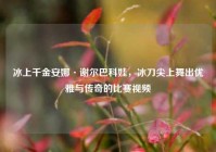 冰上千金安娜·谢尔巴科娃，冰刀尖上舞出优雅与传奇的比赛视频