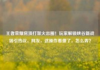 王者荣耀房顶打架火出圈！玩家解锁峡谷新战场引热议，网友，这操作看傻了，怎么弄？
