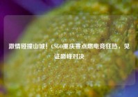 激情碰撞山城！CSGO重庆赛点燃电竞狂热，见证巅峰对决