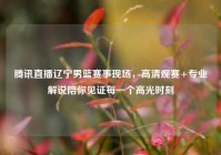 腾讯直播辽宁男篮赛事现场，高清观赛+专业解说陪你见证每一个高光时刻