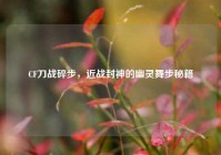 CF刀战碎步，近战封神的幽灵舞步秘籍