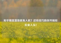 和平精英落地就有人机？这些技巧助你开局轻松拿人头！
