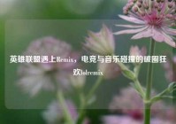 英雄联盟遇上Remix，电竞与音乐碰撞的破圈狂欢lolremix