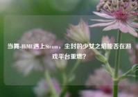 当舞-HiME遇上Steam，尘封的少女之焰能否在游戏平台重燃？