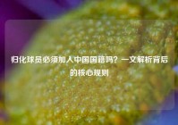 归化球员必须加入中国国籍吗？一文解析背后的核心规则