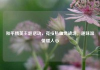 和平精英主题活动，竞技热血燃战场，趣味温情暖人心