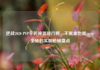 逆战2020 PVP平民神器排行榜，不氪金也能carry全场的实用枪械盘点