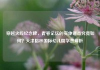 穿越火线纪念碑，青春记忆的实体锚点究竟如何？天津格林国际幼儿园学费解析