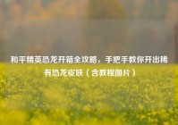 和平精英恐龙开箱全攻略，手把手教你开出稀有恐龙皮肤（含教程图片）