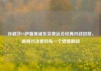 孙颖莎VS伊藤美诚东京奥运会经典对战回放，巅峰对决里的每一个燃情瞬间