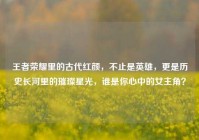 王者荣耀里的古代红颜，不止是英雄，更是历史长河里的璀璨星光，谁是你心中的女主角？