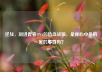 逆战，刻进青春DNA的热血战歌，是你心中最厉害的那首吗？
