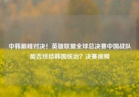 中韩巅峰对决！英雄联盟全球总决赛中国战队能否终结韩国统治？决赛视频