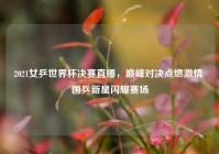 2021女乒世界杯决赛直播，巅峰对决点燃激情 国乒新星闪耀赛场