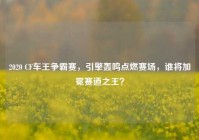 2020 CF车王争霸赛，引擎轰鸣点燃赛场，谁将加冕赛道之王？