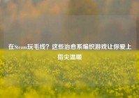 在Steam玩毛线？这些治愈系编织游戏让你爱上指尖温暖
