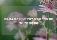 和平精英能否用名字登录？那些藏在ID里的游戏记忆与情感联结