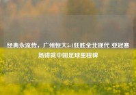 经典永流传，广州恒大5-1狂胜全北现代 亚冠赛场铸就中国足球里程碑