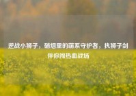 逆战小狮子，硝烟里的萌系守护者，执狮子剑伴你闯热血战场