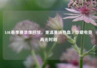 LOL春季赛录像回放，重温赛场热血，珍藏电竞高光时刻