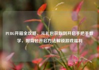 PUBG开箱全攻略，从礼包获取到开启手把手教学，附背包开启方法解锁游戏福利