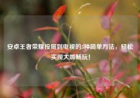 安卓王者荣耀投屏到电视的3种简单方法，轻松实现大屏畅玩！
