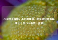 CSGO露手直播，不止操作秀，更是竞技精神具象化 | 附CSGO手套一览表