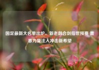 国足最新大名单出炉，新老融合剑指世预赛 青春力量注入冲击新希望