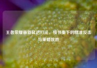 王者荣耀最新延迟打法，慢节奏下的精准反击与策略致胜