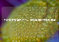 逆战蓝发女角色兰兰，战场玫瑰的热血与温柔
