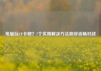 电脑玩CF卡顿？7个实用解决方法助你流畅对战