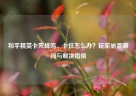 和平精英卡死蜂鸣、卡住怎么办？玩家崩溃瞬间与解决指南