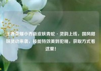 王者荣耀小乔新皮肤青蛇·灵韵上线，国风甜妹灵动来袭，技能特效美到犯规，获取方式看这里！