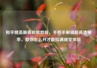 和平精英画质极限教程，手把手解锁超高清帧率，教你怎么开才能拉满视觉体验