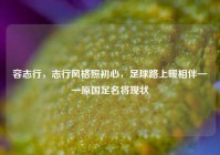 容志行，志行风格照初心，足球路上暖相伴——原国足名将现状