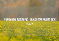 你还在玩王者荣耀吗？玩王者荣耀吗用英语怎么说？