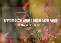 和平精英倒立挑战刷屏！玩家解锁反重力操作获网友满分，怎么打？