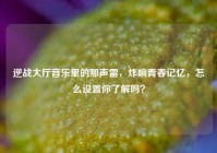 逆战大厅音乐里的那声雷，炸响青春记忆，怎么设置你了解吗？