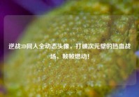 逆战3D同人全动态头像，打破次元壁的热血战场，帧帧燃动！