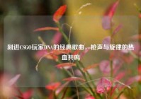 刻进CSGO玩家DNA的经典歌曲，枪声与旋律的热血共鸣